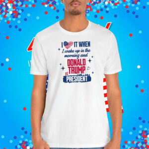 I Love It When I Wake Up In The Morning And Donald Trump Is President Shirt