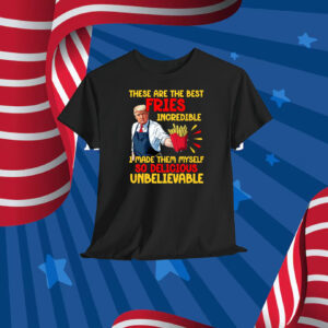 Trump These Are The Best Fries Incredible I Made Them Myself So Delicious UnBelievable Shirt