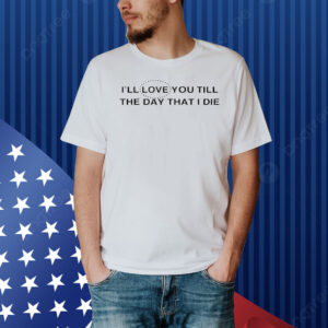 I’ll love you till the day that i die Shirt