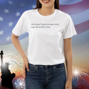 Yes my pussy good enough to act way I do Shirt